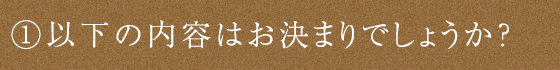 ①以下の内容はお決まりでしょうか？